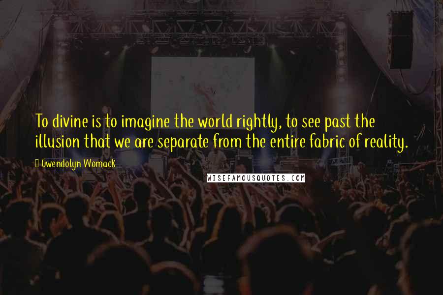 Gwendolyn Womack Quotes: To divine is to imagine the world rightly, to see past the illusion that we are separate from the entire fabric of reality.