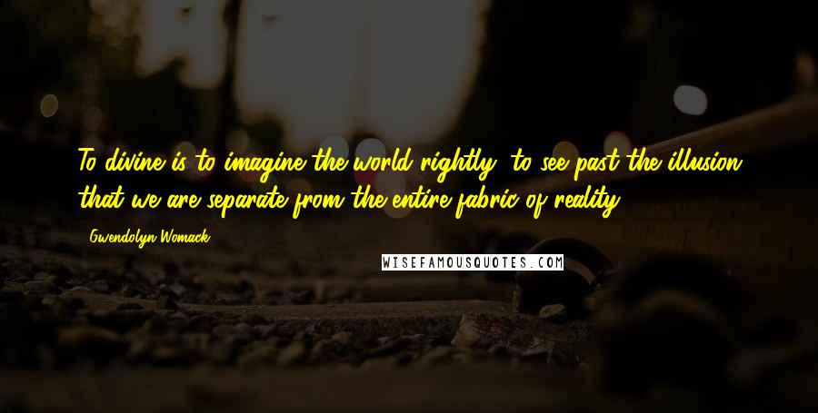 Gwendolyn Womack Quotes: To divine is to imagine the world rightly, to see past the illusion that we are separate from the entire fabric of reality.