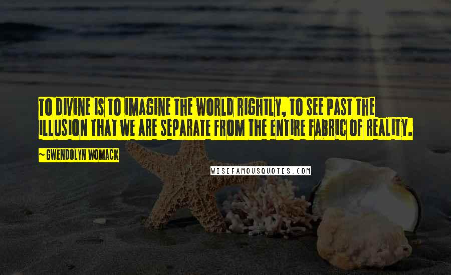 Gwendolyn Womack Quotes: To divine is to imagine the world rightly, to see past the illusion that we are separate from the entire fabric of reality.