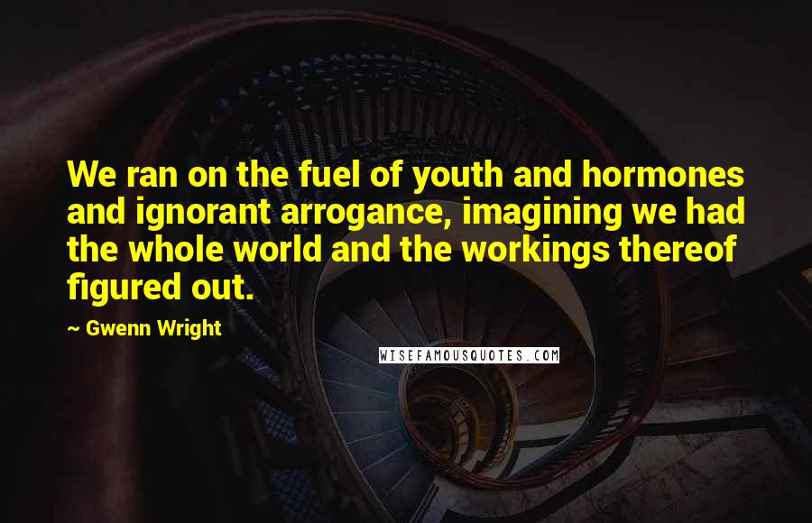 Gwenn Wright Quotes: We ran on the fuel of youth and hormones and ignorant arrogance, imagining we had the whole world and the workings thereof figured out.