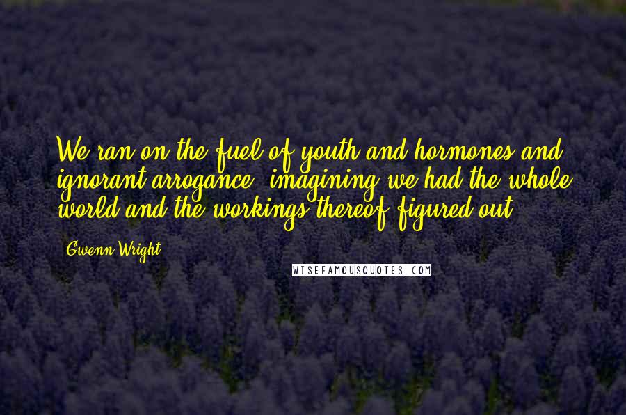 Gwenn Wright Quotes: We ran on the fuel of youth and hormones and ignorant arrogance, imagining we had the whole world and the workings thereof figured out.