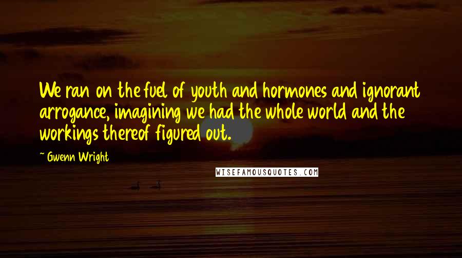 Gwenn Wright Quotes: We ran on the fuel of youth and hormones and ignorant arrogance, imagining we had the whole world and the workings thereof figured out.