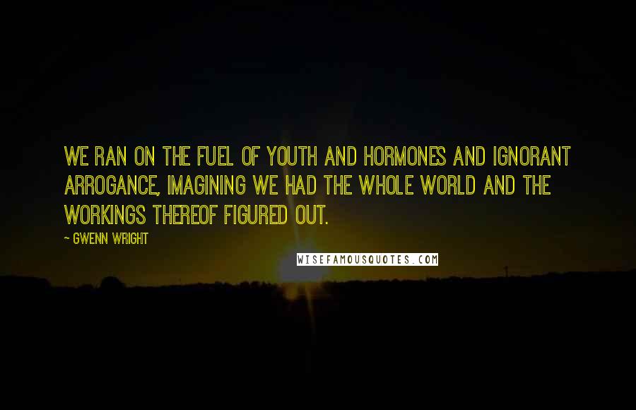 Gwenn Wright Quotes: We ran on the fuel of youth and hormones and ignorant arrogance, imagining we had the whole world and the workings thereof figured out.