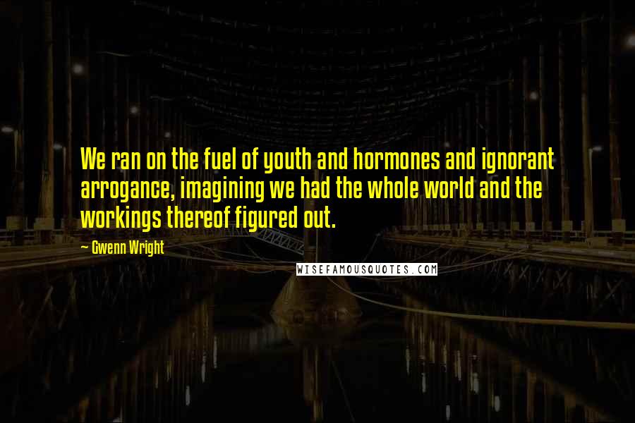 Gwenn Wright Quotes: We ran on the fuel of youth and hormones and ignorant arrogance, imagining we had the whole world and the workings thereof figured out.