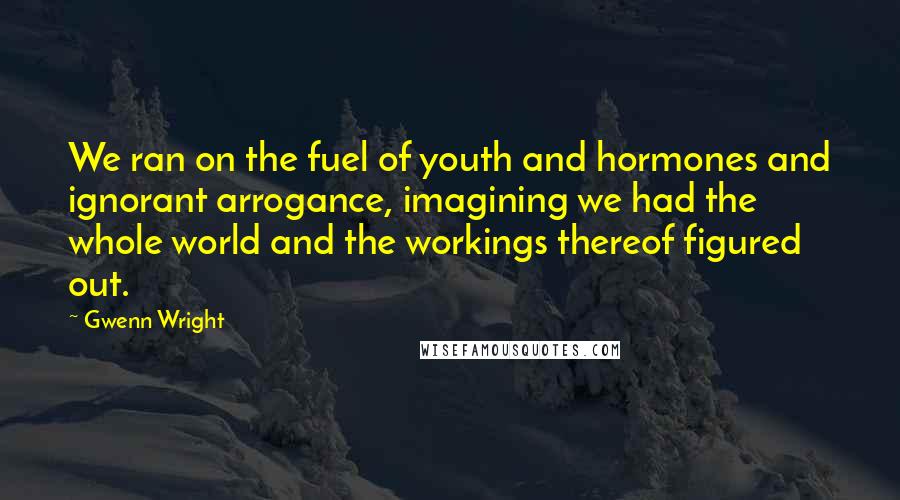 Gwenn Wright Quotes: We ran on the fuel of youth and hormones and ignorant arrogance, imagining we had the whole world and the workings thereof figured out.