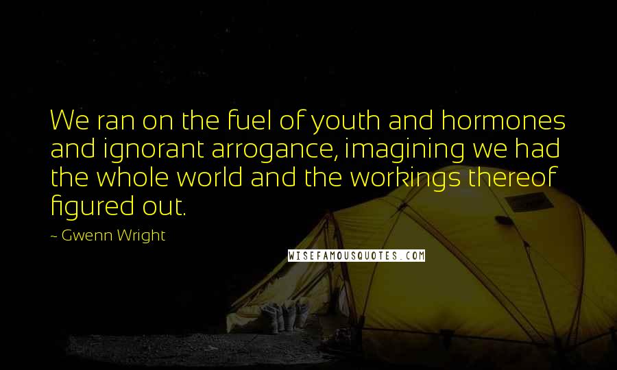 Gwenn Wright Quotes: We ran on the fuel of youth and hormones and ignorant arrogance, imagining we had the whole world and the workings thereof figured out.