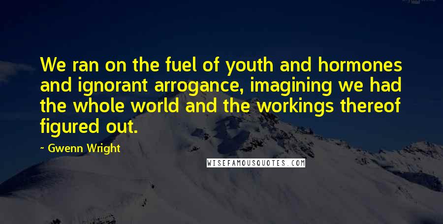 Gwenn Wright Quotes: We ran on the fuel of youth and hormones and ignorant arrogance, imagining we had the whole world and the workings thereof figured out.