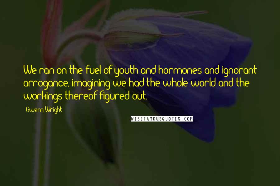 Gwenn Wright Quotes: We ran on the fuel of youth and hormones and ignorant arrogance, imagining we had the whole world and the workings thereof figured out.