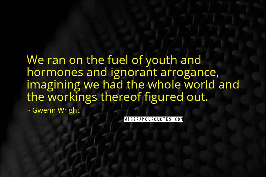 Gwenn Wright Quotes: We ran on the fuel of youth and hormones and ignorant arrogance, imagining we had the whole world and the workings thereof figured out.