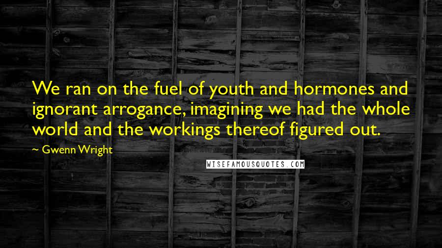 Gwenn Wright Quotes: We ran on the fuel of youth and hormones and ignorant arrogance, imagining we had the whole world and the workings thereof figured out.