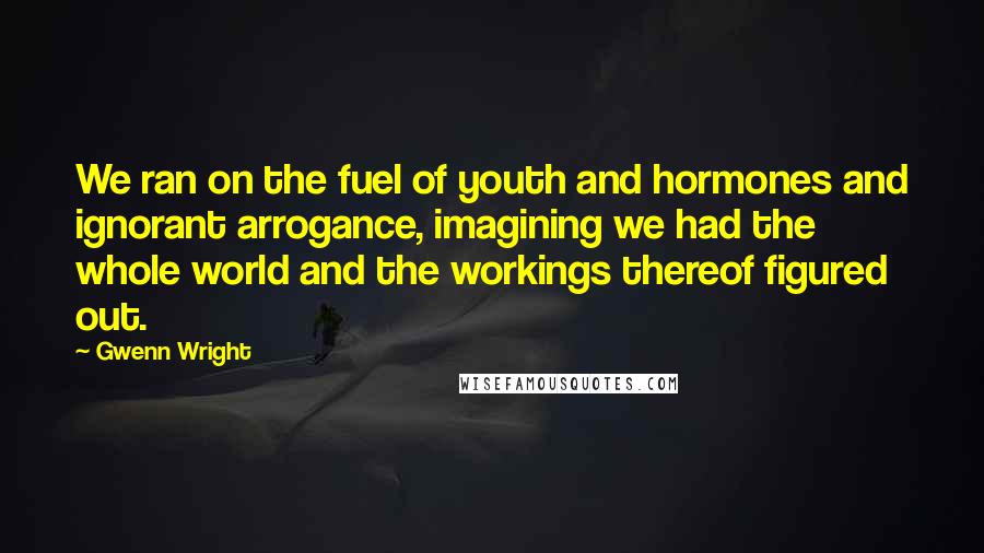 Gwenn Wright Quotes: We ran on the fuel of youth and hormones and ignorant arrogance, imagining we had the whole world and the workings thereof figured out.