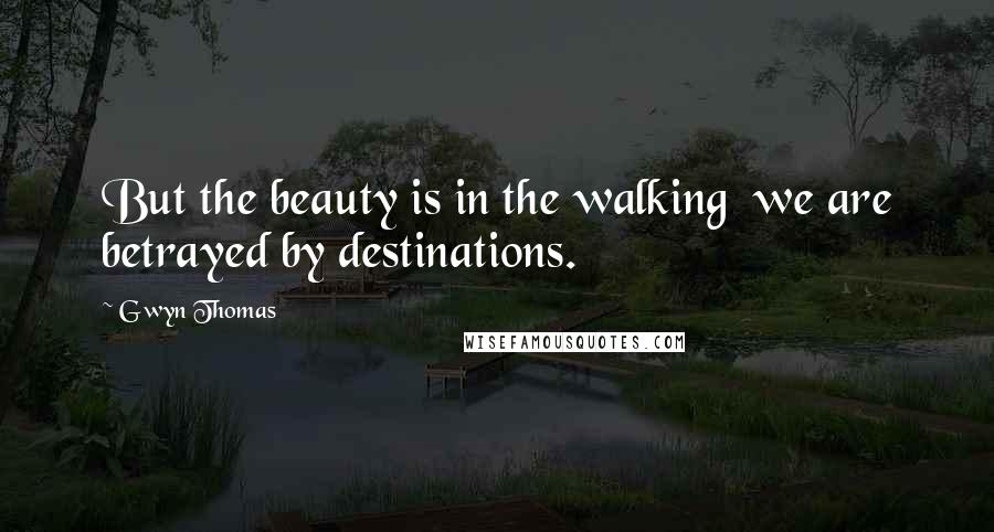 Gwyn Thomas Quotes: But the beauty is in the walking we are betrayed by destinations.