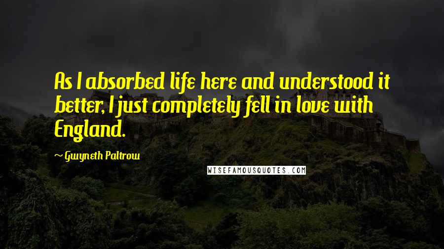Gwyneth Paltrow Quotes: As I absorbed life here and understood it better, I just completely fell in love with England.