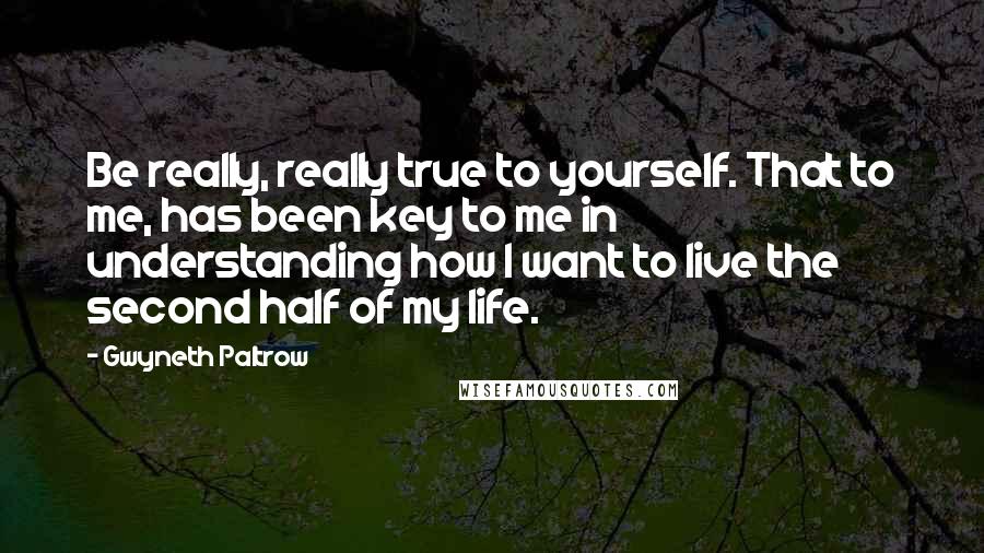 Gwyneth Paltrow Quotes: Be really, really true to yourself. That to me, has been key to me in understanding how I want to live the second half of my life.