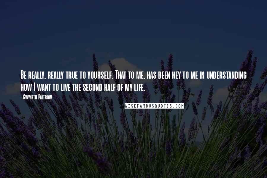 Gwyneth Paltrow Quotes: Be really, really true to yourself. That to me, has been key to me in understanding how I want to live the second half of my life.