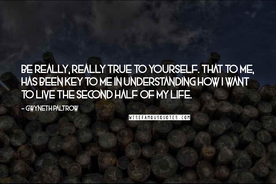 Gwyneth Paltrow Quotes: Be really, really true to yourself. That to me, has been key to me in understanding how I want to live the second half of my life.