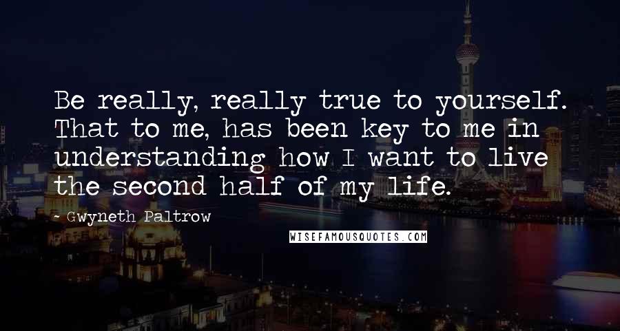 Gwyneth Paltrow Quotes: Be really, really true to yourself. That to me, has been key to me in understanding how I want to live the second half of my life.