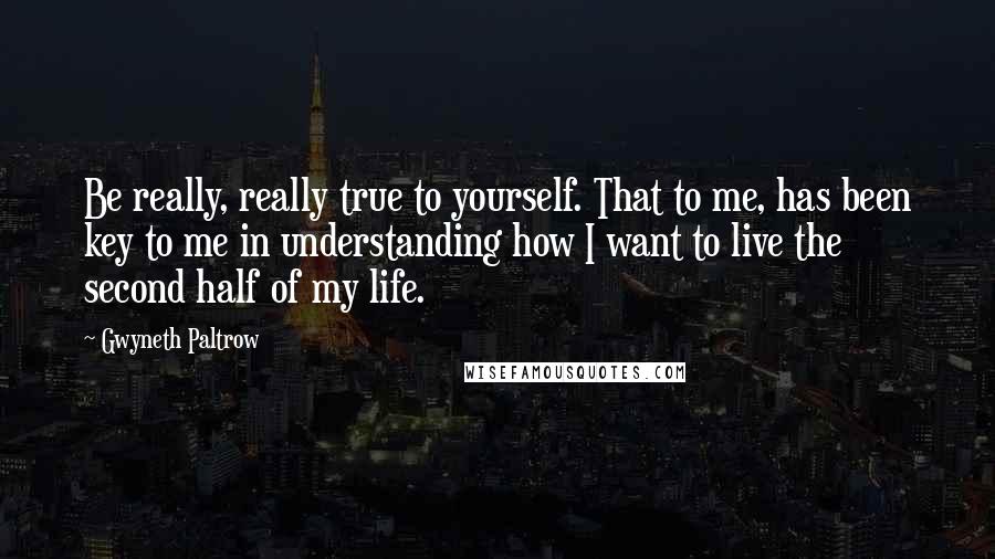 Gwyneth Paltrow Quotes: Be really, really true to yourself. That to me, has been key to me in understanding how I want to live the second half of my life.