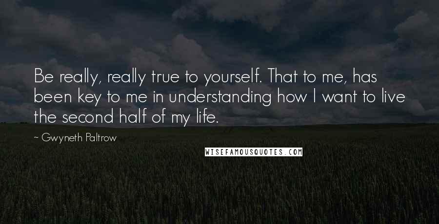 Gwyneth Paltrow Quotes: Be really, really true to yourself. That to me, has been key to me in understanding how I want to live the second half of my life.