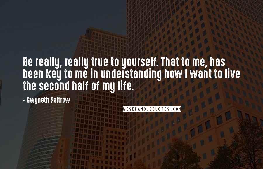 Gwyneth Paltrow Quotes: Be really, really true to yourself. That to me, has been key to me in understanding how I want to live the second half of my life.