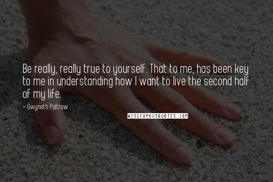 Gwyneth Paltrow Quotes: Be really, really true to yourself. That to me, has been key to me in understanding how I want to live the second half of my life.