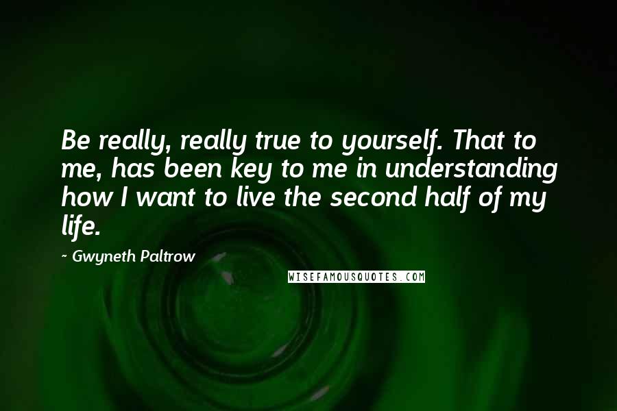 Gwyneth Paltrow Quotes: Be really, really true to yourself. That to me, has been key to me in understanding how I want to live the second half of my life.