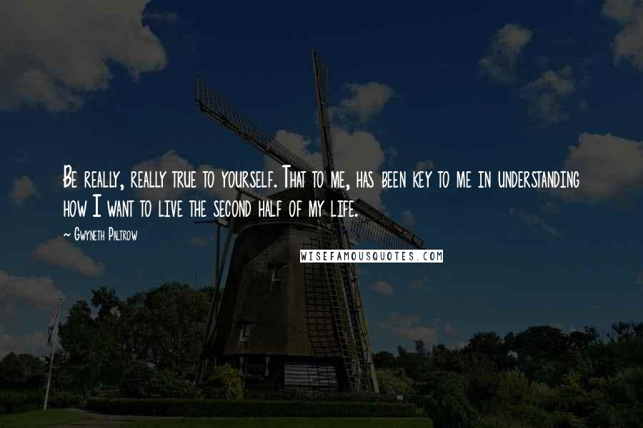 Gwyneth Paltrow Quotes: Be really, really true to yourself. That to me, has been key to me in understanding how I want to live the second half of my life.