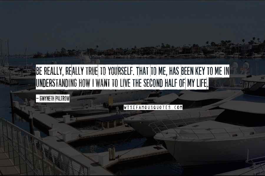 Gwyneth Paltrow Quotes: Be really, really true to yourself. That to me, has been key to me in understanding how I want to live the second half of my life.