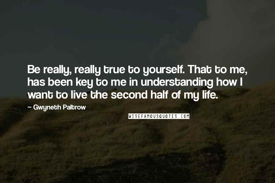 Gwyneth Paltrow Quotes: Be really, really true to yourself. That to me, has been key to me in understanding how I want to live the second half of my life.