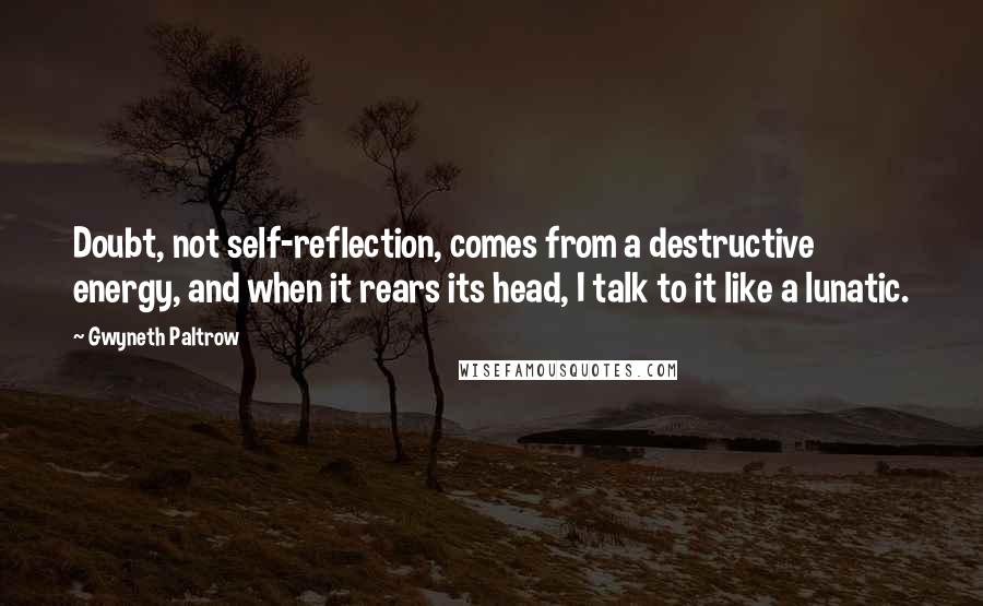 Gwyneth Paltrow Quotes: Doubt, not self-reflection, comes from a destructive energy, and when it rears its head, I talk to it like a lunatic.