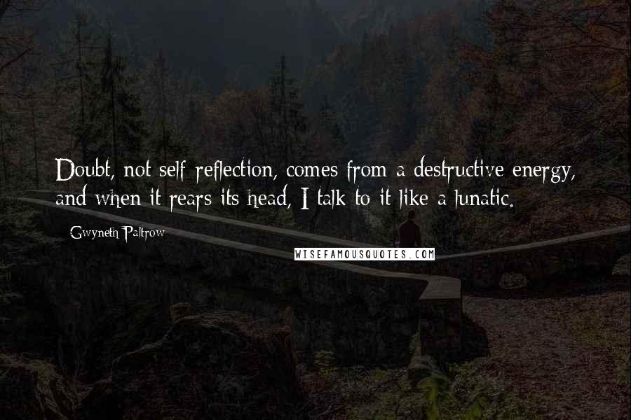 Gwyneth Paltrow Quotes: Doubt, not self-reflection, comes from a destructive energy, and when it rears its head, I talk to it like a lunatic.