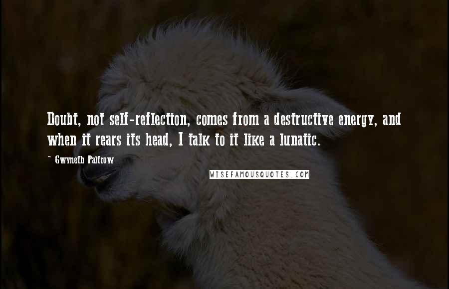 Gwyneth Paltrow Quotes: Doubt, not self-reflection, comes from a destructive energy, and when it rears its head, I talk to it like a lunatic.