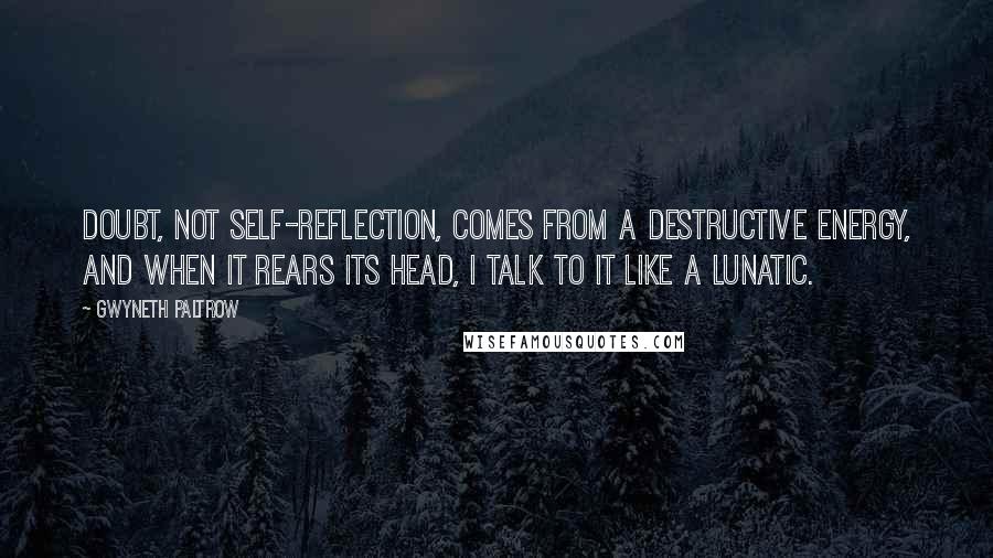 Gwyneth Paltrow Quotes: Doubt, not self-reflection, comes from a destructive energy, and when it rears its head, I talk to it like a lunatic.