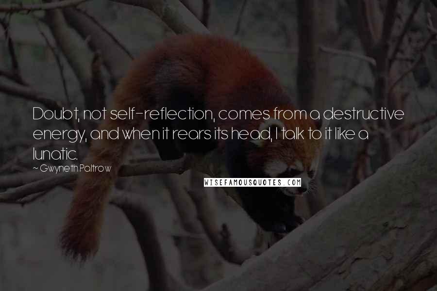 Gwyneth Paltrow Quotes: Doubt, not self-reflection, comes from a destructive energy, and when it rears its head, I talk to it like a lunatic.