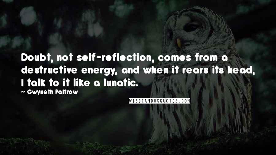 Gwyneth Paltrow Quotes: Doubt, not self-reflection, comes from a destructive energy, and when it rears its head, I talk to it like a lunatic.