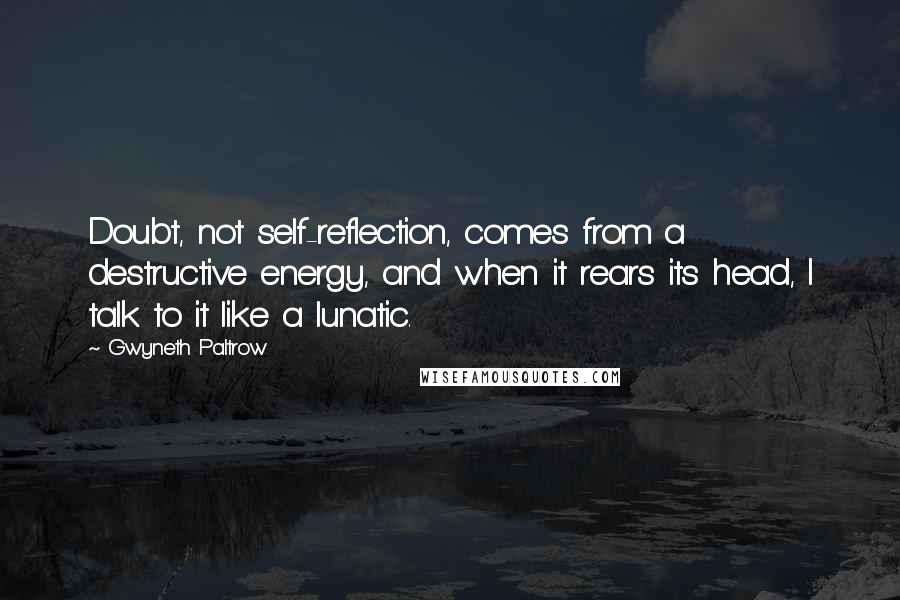 Gwyneth Paltrow Quotes: Doubt, not self-reflection, comes from a destructive energy, and when it rears its head, I talk to it like a lunatic.