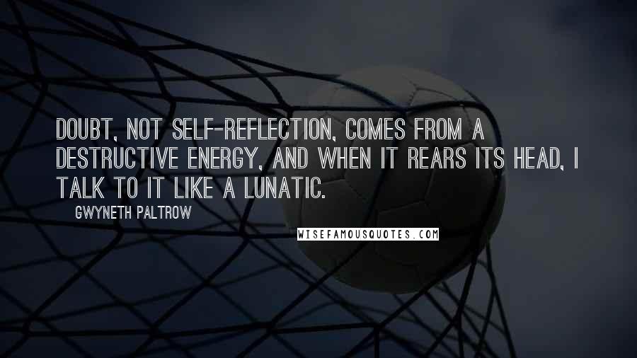 Gwyneth Paltrow Quotes: Doubt, not self-reflection, comes from a destructive energy, and when it rears its head, I talk to it like a lunatic.