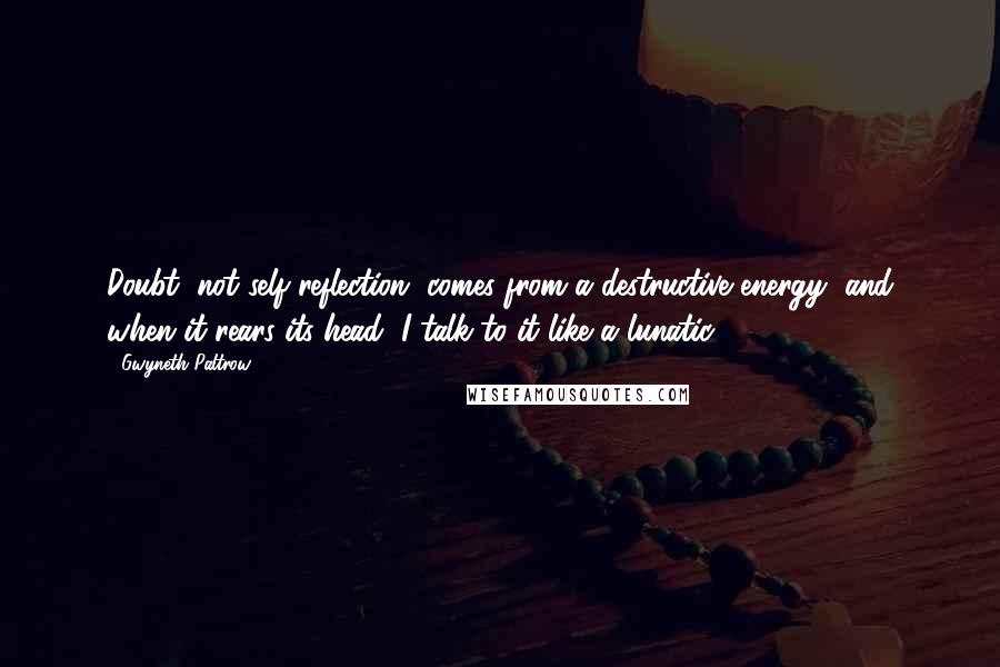 Gwyneth Paltrow Quotes: Doubt, not self-reflection, comes from a destructive energy, and when it rears its head, I talk to it like a lunatic.