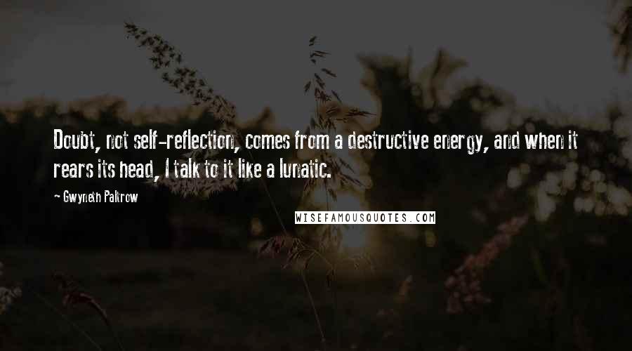 Gwyneth Paltrow Quotes: Doubt, not self-reflection, comes from a destructive energy, and when it rears its head, I talk to it like a lunatic.