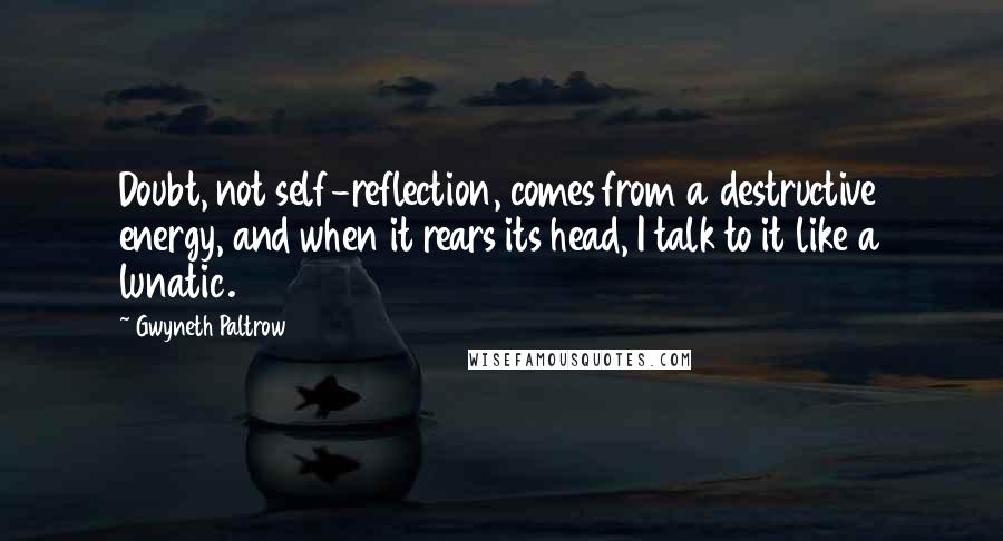 Gwyneth Paltrow Quotes: Doubt, not self-reflection, comes from a destructive energy, and when it rears its head, I talk to it like a lunatic.