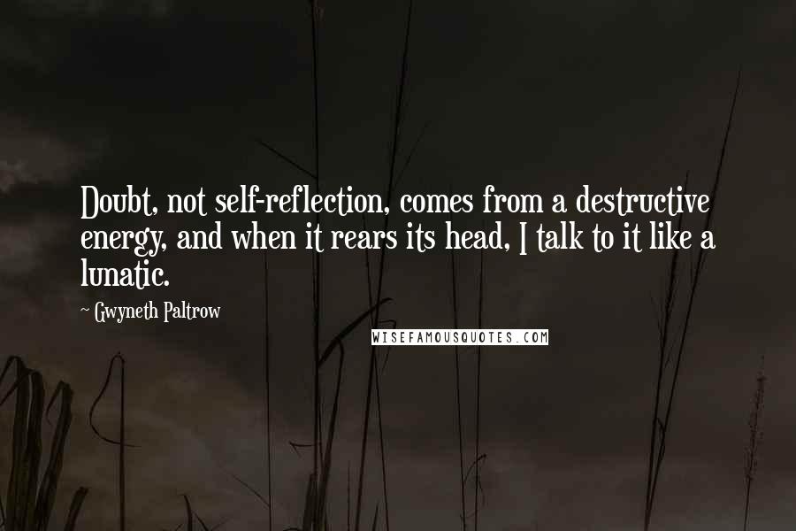 Gwyneth Paltrow Quotes: Doubt, not self-reflection, comes from a destructive energy, and when it rears its head, I talk to it like a lunatic.