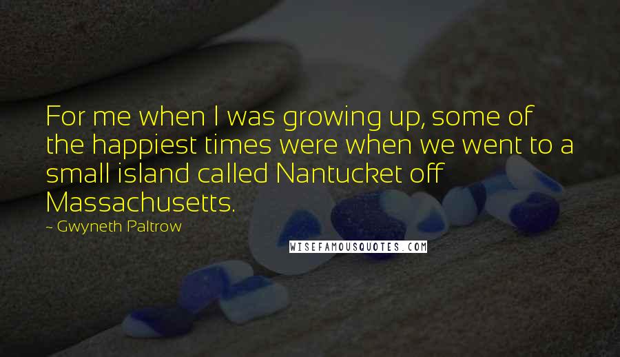 Gwyneth Paltrow Quotes: For me when I was growing up, some of the happiest times were when we went to a small island called Nantucket off Massachusetts.