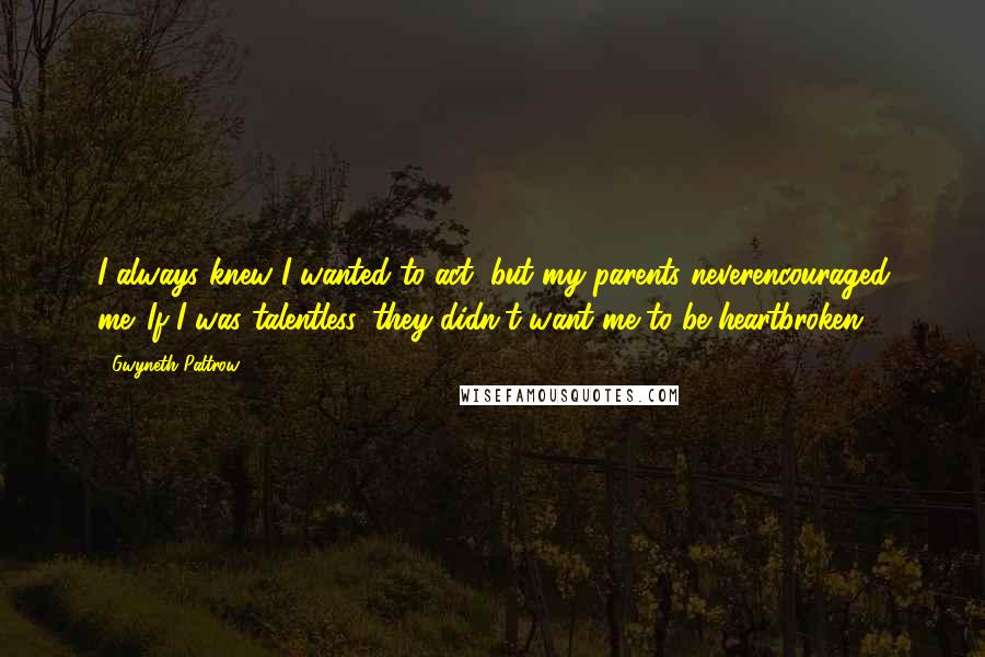 Gwyneth Paltrow Quotes: I always knew I wanted to act, but my parents neverencouraged me. If I was talentless, they didn't want me to be heartbroken.