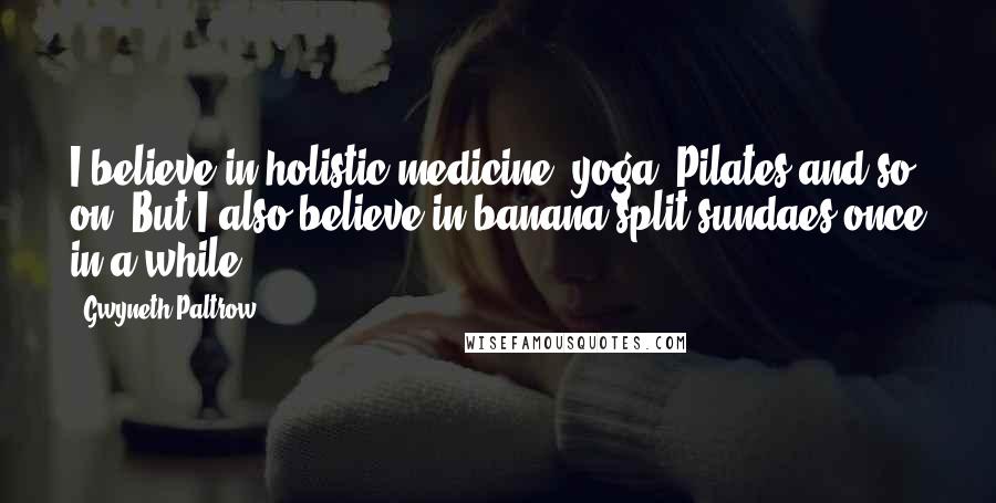 Gwyneth Paltrow Quotes: I believe in holistic medicine, yoga, Pilates and so on. But I also believe in banana split sundaes once in a while.