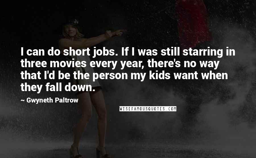 Gwyneth Paltrow Quotes: I can do short jobs. If I was still starring in three movies every year, there's no way that I'd be the person my kids want when they fall down.