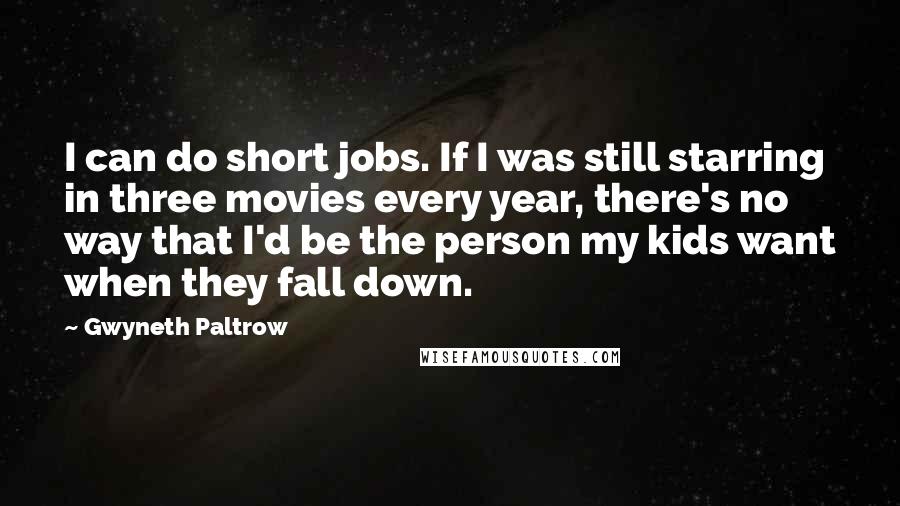 Gwyneth Paltrow Quotes: I can do short jobs. If I was still starring in three movies every year, there's no way that I'd be the person my kids want when they fall down.