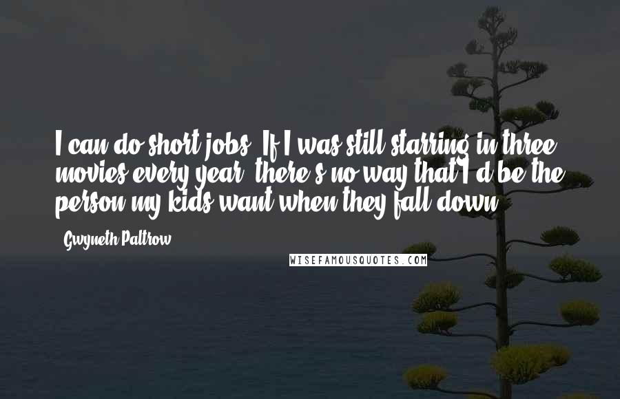 Gwyneth Paltrow Quotes: I can do short jobs. If I was still starring in three movies every year, there's no way that I'd be the person my kids want when they fall down.