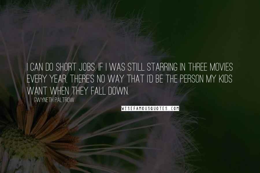 Gwyneth Paltrow Quotes: I can do short jobs. If I was still starring in three movies every year, there's no way that I'd be the person my kids want when they fall down.