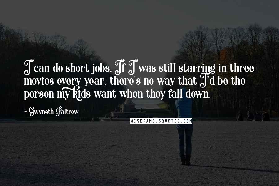 Gwyneth Paltrow Quotes: I can do short jobs. If I was still starring in three movies every year, there's no way that I'd be the person my kids want when they fall down.