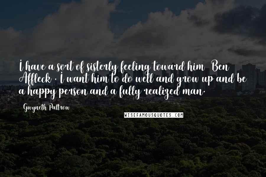 Gwyneth Paltrow Quotes: I have a sort of sisterly feeling toward him [Ben Affleck]. I want him to do well and grow up and be a happy person and a fully realized man.